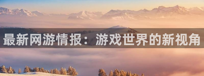 星欧娱乐网址注册：最新网游情报：游戏世界的新视角