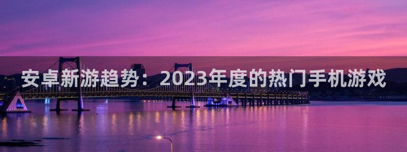 星欧娱乐主管：安卓新游趋势：2023年度的热门手机游戏